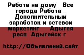 Работа на дому - Все города Работа » Дополнительный заработок и сетевой маркетинг   . Адыгея респ.,Адыгейск г.